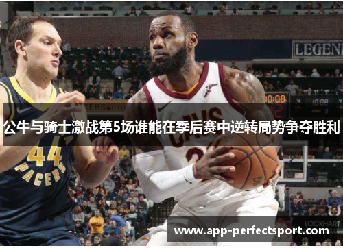 公牛与骑士激战第5场谁能在季后赛中逆转局势争夺胜利